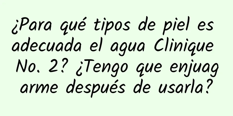 ¿Para qué tipos de piel es adecuada el agua Clinique No. 2? ¿Tengo que enjuagarme después de usarla?