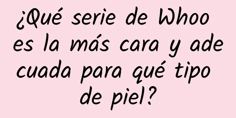 ¿Qué serie de Whoo es la más cara y adecuada para qué tipo de piel?