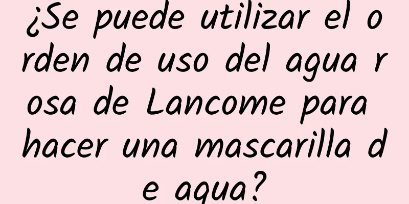 ¿Se puede utilizar el orden de uso del agua rosa de Lancome para hacer una mascarilla de agua?