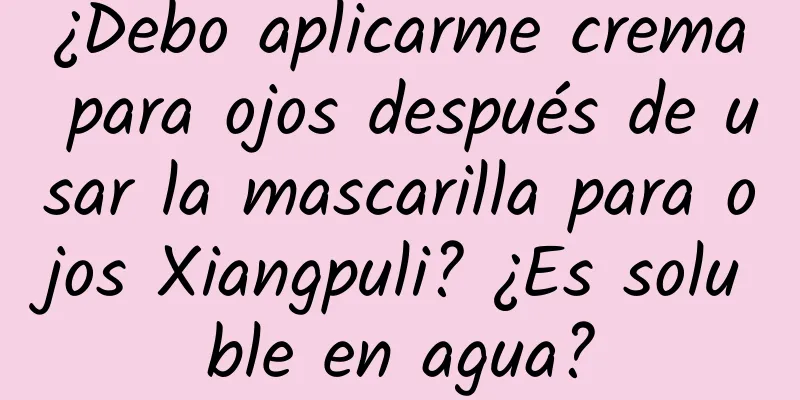 ¿Debo aplicarme crema para ojos después de usar la mascarilla para ojos Xiangpuli? ¿Es soluble en agua?