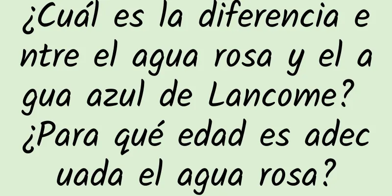 ¿Cuál es la diferencia entre el agua rosa y el agua azul de Lancome? ¿Para qué edad es adecuada el agua rosa?