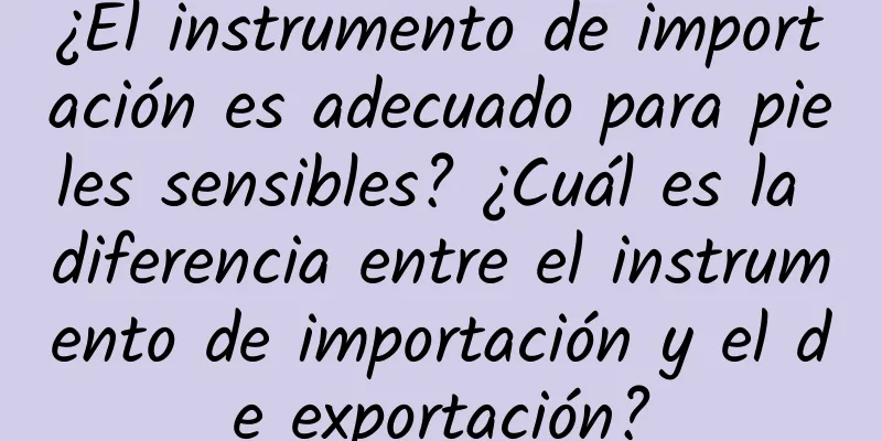 ¿El instrumento de importación es adecuado para pieles sensibles? ¿Cuál es la diferencia entre el instrumento de importación y el de exportación?