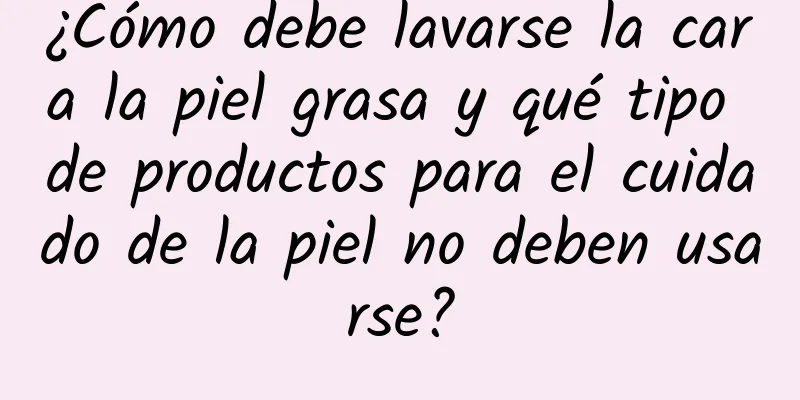 ¿Cómo debe lavarse la cara la piel grasa y qué tipo de productos para el cuidado de la piel no deben usarse?