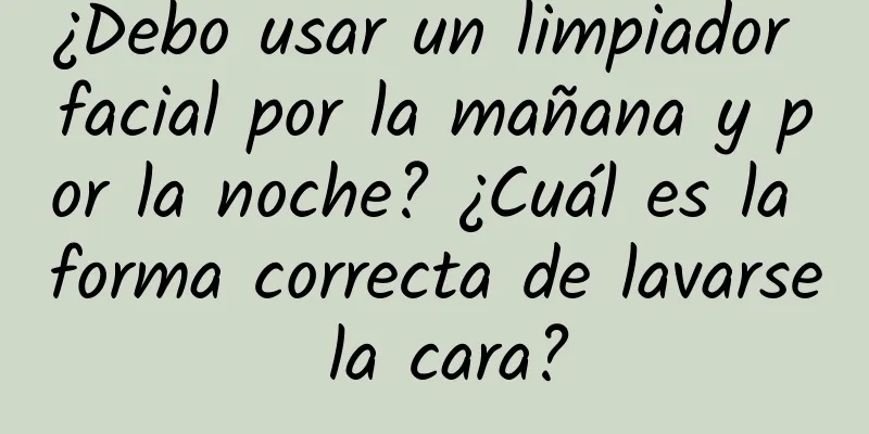 ¿Debo usar un limpiador facial por la mañana y por la noche? ¿Cuál es la forma correcta de lavarse la cara?