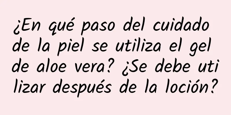 ¿En qué paso del cuidado de la piel se utiliza el gel de aloe vera? ¿Se debe utilizar después de la loción?