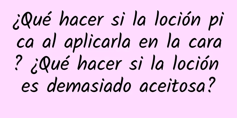 ¿Qué hacer si la loción pica al aplicarla en la cara? ¿Qué hacer si la loción es demasiado aceitosa?