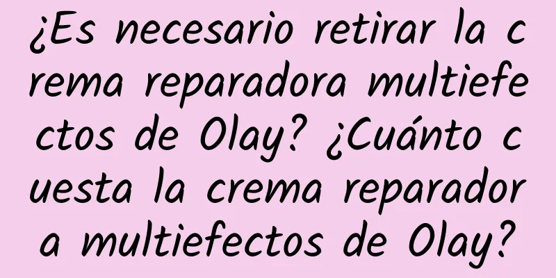 ¿Es necesario retirar la crema reparadora multiefectos de Olay? ¿Cuánto cuesta la crema reparadora multiefectos de Olay?