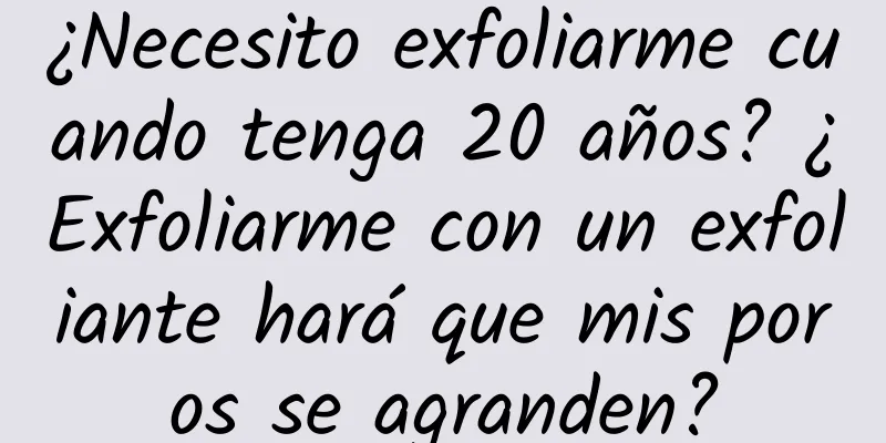 ¿Necesito exfoliarme cuando tenga 20 años? ¿Exfoliarme con un exfoliante hará que mis poros se agranden?