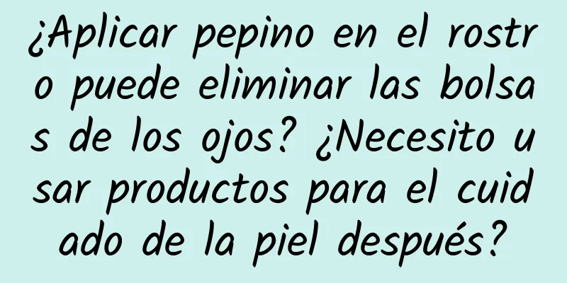 ¿Aplicar pepino en el rostro puede eliminar las bolsas de los ojos? ¿Necesito usar productos para el cuidado de la piel después?