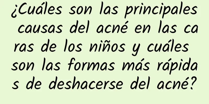 ¿Cuáles son las principales causas del acné en las caras de los niños y cuáles son las formas más rápidas de deshacerse del acné?