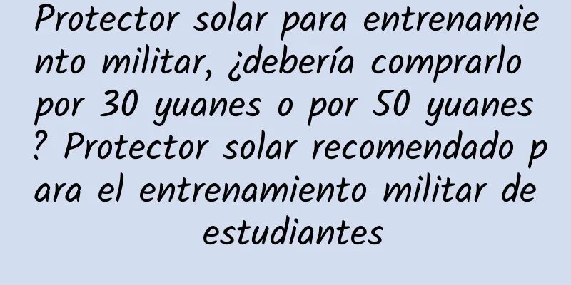 Protector solar para entrenamiento militar, ¿debería comprarlo por 30 yuanes o por 50 yuanes? Protector solar recomendado para el entrenamiento militar de estudiantes