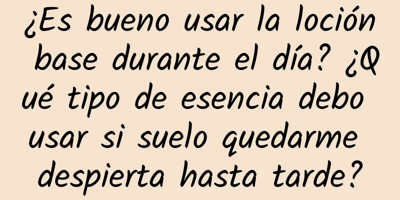 ¿Es bueno usar la loción base durante el día? ¿Qué tipo de esencia debo usar si suelo quedarme despierta hasta tarde?