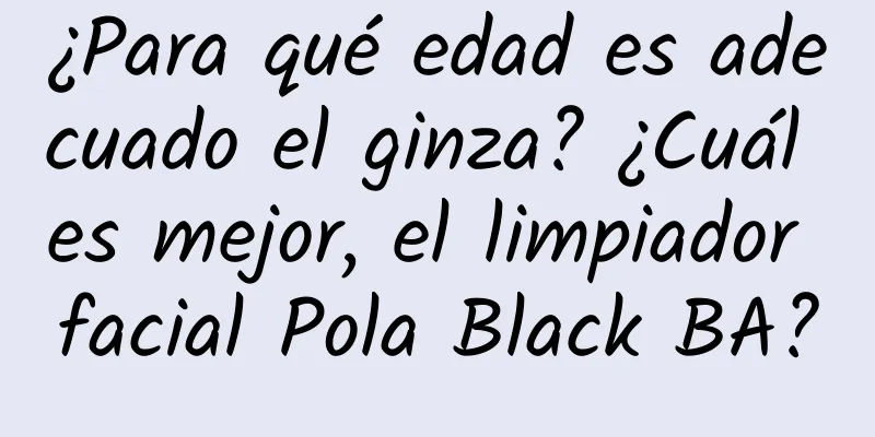 ¿Para qué edad es adecuado el ginza? ¿Cuál es mejor, el limpiador facial Pola Black BA?