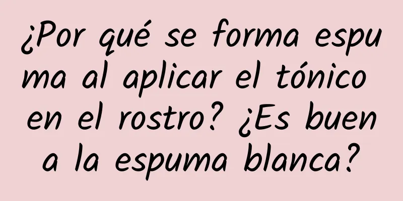 ¿Por qué se forma espuma al aplicar el tónico en el rostro? ¿Es buena la espuma blanca?