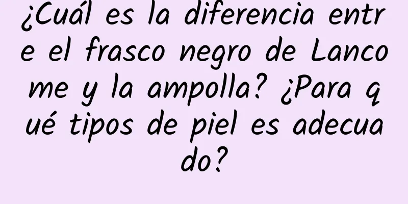 ¿Cuál es la diferencia entre el frasco negro de Lancome y la ampolla? ¿Para qué tipos de piel es adecuado?