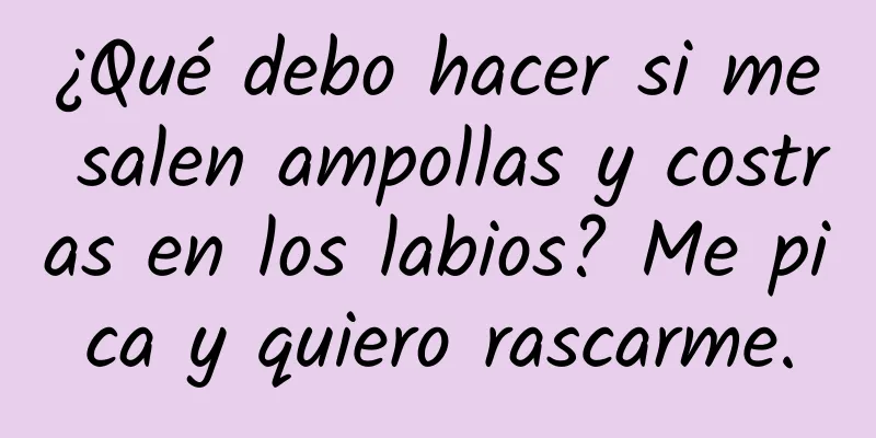 ¿Qué debo hacer si me salen ampollas y costras en los labios? Me pica y quiero rascarme.