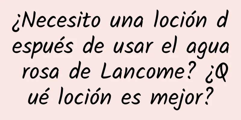 ¿Necesito una loción después de usar el agua rosa de Lancome? ¿Qué loción es mejor?