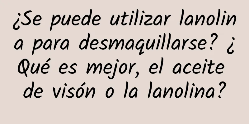 ¿Se puede utilizar lanolina para desmaquillarse? ¿Qué es mejor, el aceite de visón o la lanolina?