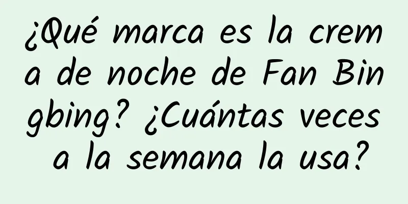 ¿Qué marca es la crema de noche de Fan Bingbing? ¿Cuántas veces a la semana la usa?
