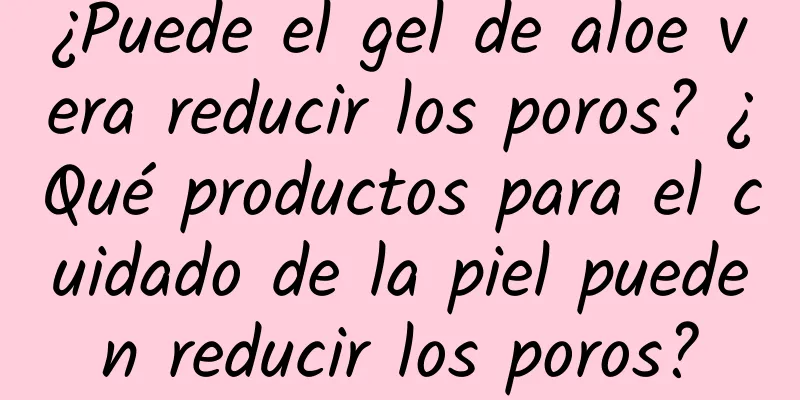 ¿Puede el gel de aloe vera reducir los poros? ¿Qué productos para el cuidado de la piel pueden reducir los poros?