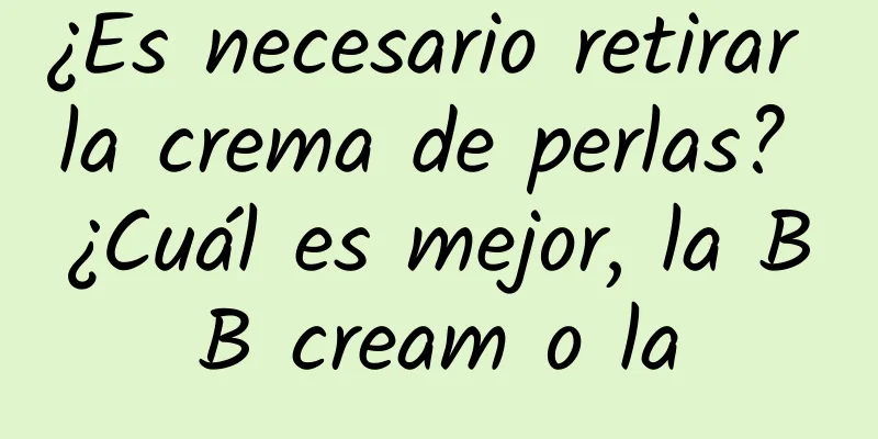 ¿Es necesario retirar la crema de perlas? ¿Cuál es mejor, la BB cream o la