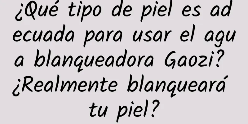 ¿Qué tipo de piel es adecuada para usar el agua blanqueadora Gaozi? ¿Realmente blanqueará tu piel?