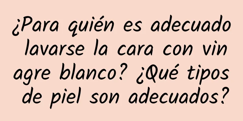 ¿Para quién es adecuado lavarse la cara con vinagre blanco? ¿Qué tipos de piel son adecuados?