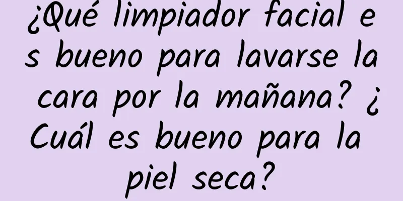 ¿Qué limpiador facial es bueno para lavarse la cara por la mañana? ¿Cuál es bueno para la piel seca?