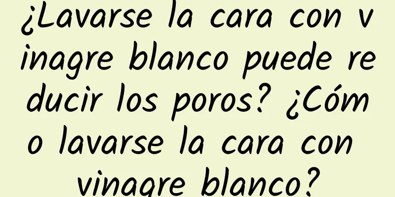 ¿Lavarse la cara con vinagre blanco puede reducir los poros? ¿Cómo lavarse la cara con vinagre blanco?