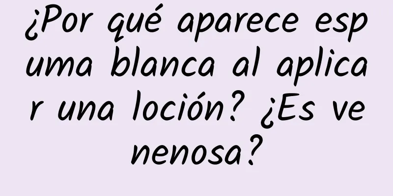 ¿Por qué aparece espuma blanca al aplicar una loción? ¿Es venenosa?