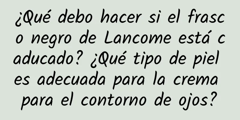 ¿Qué debo hacer si el frasco negro de Lancome está caducado? ¿Qué tipo de piel es adecuada para la crema para el contorno de ojos?