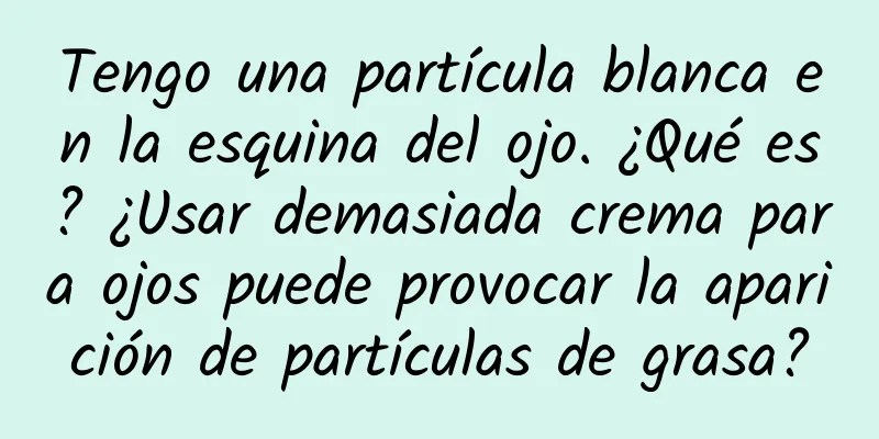 Tengo una partícula blanca en la esquina del ojo. ¿Qué es? ¿Usar demasiada crema para ojos puede provocar la aparición de partículas de grasa?