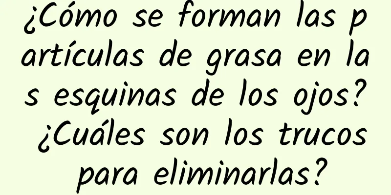 ¿Cómo se forman las partículas de grasa en las esquinas de los ojos? ¿Cuáles son los trucos para eliminarlas?