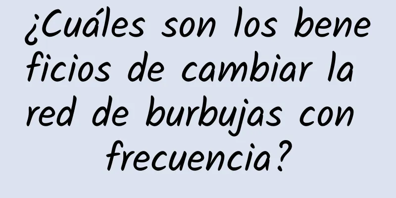 ¿Cuáles son los beneficios de cambiar la red de burbujas con frecuencia?