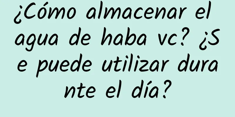 ¿Cómo almacenar el agua de haba vc? ¿Se puede utilizar durante el día?