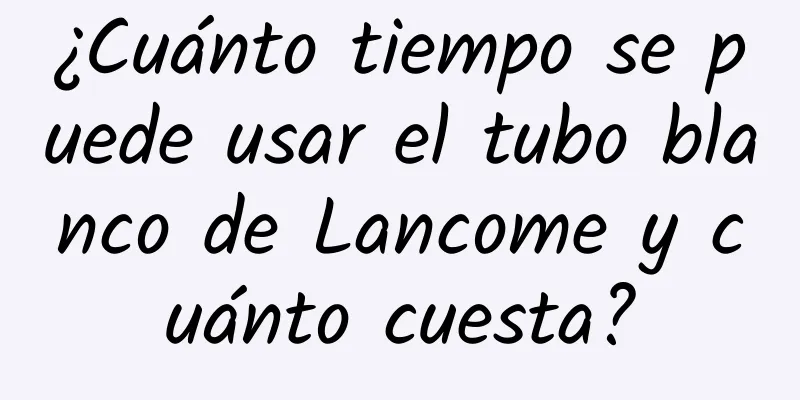 ¿Cuánto tiempo se puede usar el tubo blanco de Lancome y cuánto cuesta?