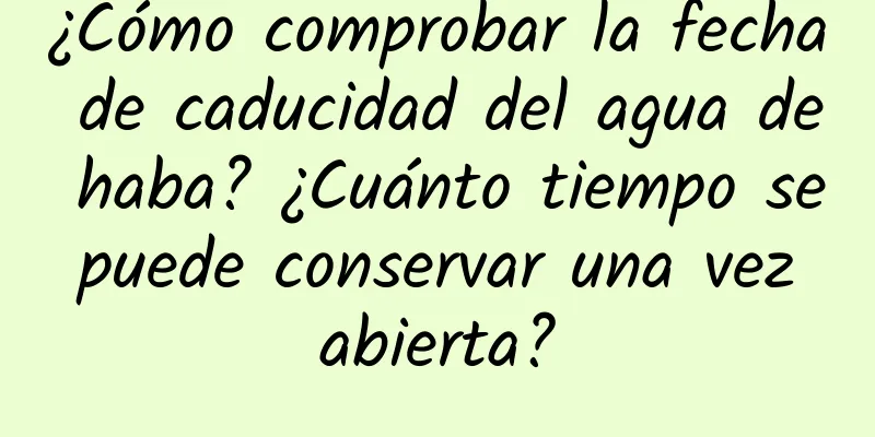 ¿Cómo comprobar la fecha de caducidad del agua de haba? ¿Cuánto tiempo se puede conservar una vez abierta?