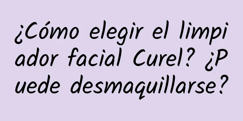 ¿Cómo elegir el limpiador facial Curel? ¿Puede desmaquillarse?