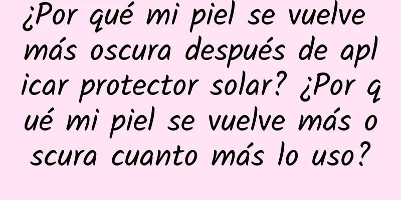 ¿Por qué mi piel se vuelve más oscura después de aplicar protector solar? ¿Por qué mi piel se vuelve más oscura cuanto más lo uso?