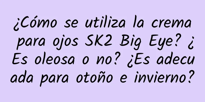 ¿Cómo se utiliza la crema para ojos SK2 Big Eye? ¿Es oleosa o no? ¿Es adecuada para otoño e invierno?