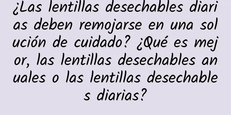 ¿Las lentillas desechables diarias deben remojarse en una solución de cuidado? ¿Qué es mejor, las lentillas desechables anuales o las lentillas desechables diarias?