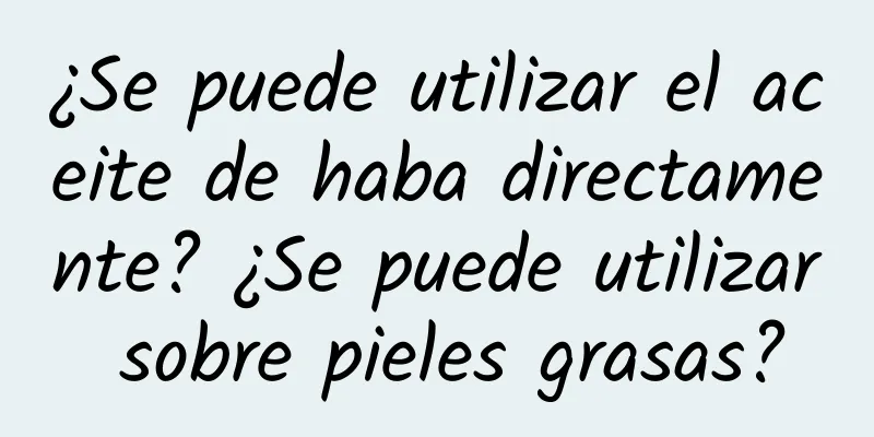 ¿Se puede utilizar el aceite de haba directamente? ¿Se puede utilizar sobre pieles grasas?