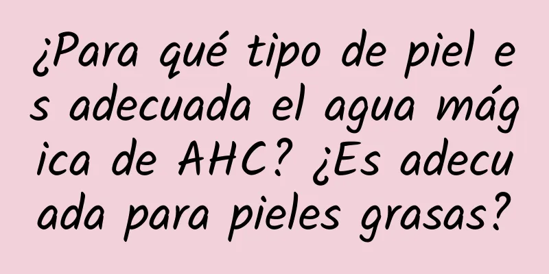 ¿Para qué tipo de piel es adecuada el agua mágica de AHC? ¿Es adecuada para pieles grasas?