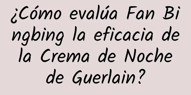 ¿Cómo evalúa Fan Bingbing la eficacia de la Crema de Noche de Guerlain?