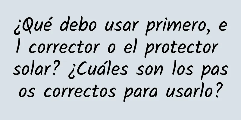 ¿Qué debo usar primero, el corrector o el protector solar? ¿Cuáles son los pasos correctos para usarlo?