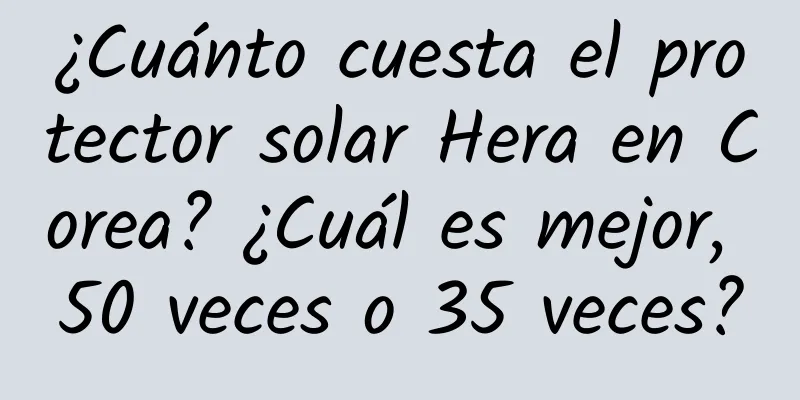 ¿Cuánto cuesta el protector solar Hera en Corea? ¿Cuál es mejor, 50 veces o 35 veces?