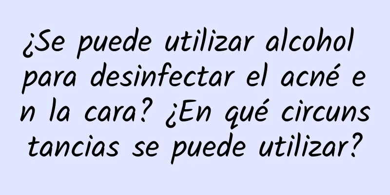 ¿Se puede utilizar alcohol para desinfectar el acné en la cara? ¿En qué circunstancias se puede utilizar?