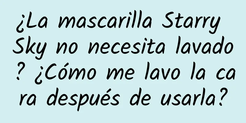 ¿La mascarilla Starry Sky no necesita lavado? ¿Cómo me lavo la cara después de usarla?