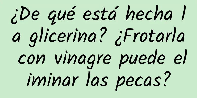 ¿De qué está hecha la glicerina? ¿Frotarla con vinagre puede eliminar las pecas?