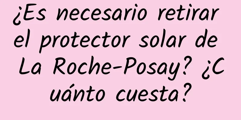 ¿Es necesario retirar el protector solar de La Roche-Posay? ¿Cuánto cuesta?